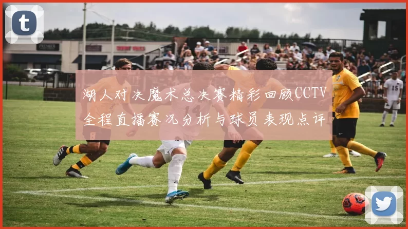 湖人对决魔术总决赛精彩回顾CCTV全程直播赛况分析与球员表现点评