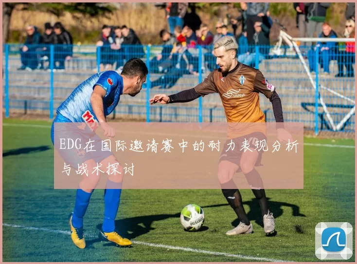 EDG在国际邀请赛中的耐力表现分析与战术探讨