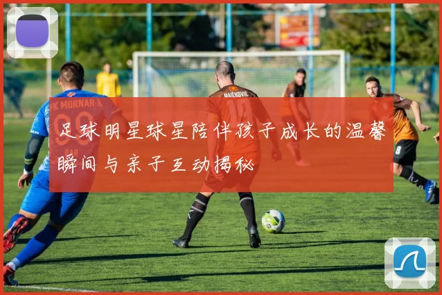 足球明星球星陪伴孩子成长的温馨瞬间与亲子互动揭秘