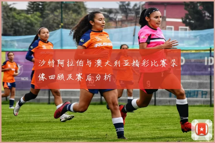 沙特阿拉伯与澳大利亚精彩比赛录像回顾及赛后分析