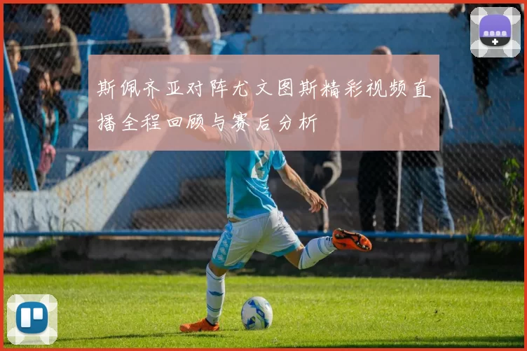 斯佩齐亚对阵尤文图斯精彩视频直播全程回顾与赛后分析