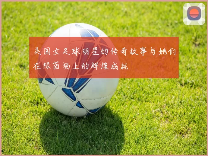 美国女足球明星的传奇故事与她们在绿茵场上的辉煌成就