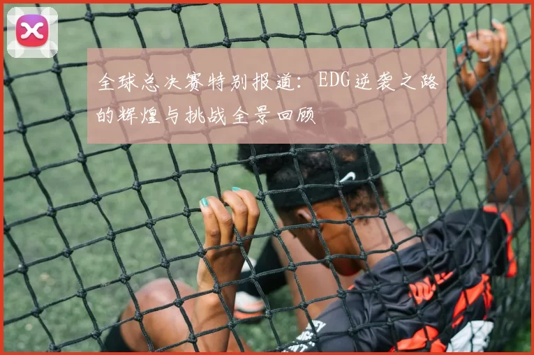 全球总决赛特别报道：EDG逆袭之路的辉煌与挑战全景回顾