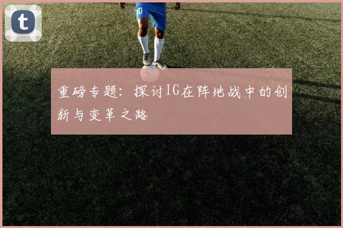 重磅专题：探讨IG在阵地战中的创新与变革之路