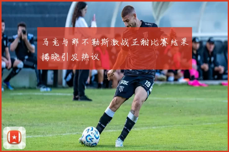 马竞与那不勒斯激战正酣比赛结果揭晓引发热议
