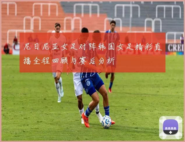 尼日尼亚女足对阵韩国女足精彩直播全程回顾与赛后分析