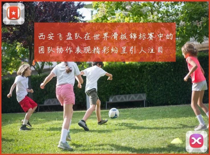 西安飞盘队在世界滑板锦标赛中的团队协作表现精彩纷呈引人注目