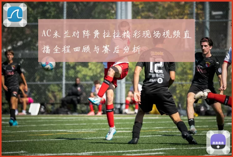 AC米兰对阵费拉拉精彩现场视频直播全程回顾与赛后分析