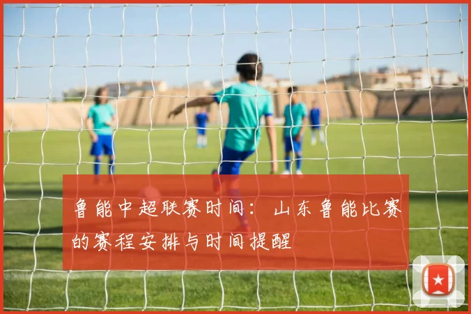 鲁能中超联赛时间：山东鲁能比赛的赛程安排与时间提醒