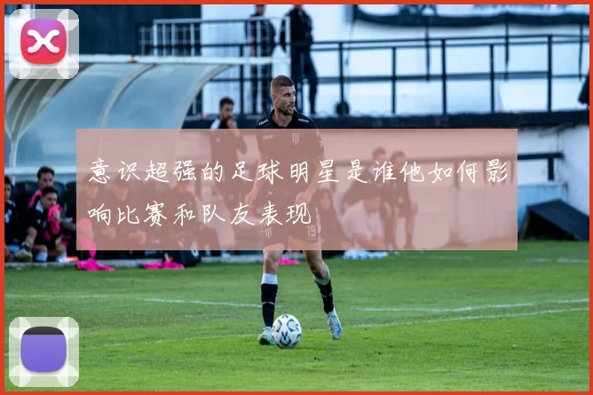 意识超强的足球明星是谁他如何影响比赛和队友表现