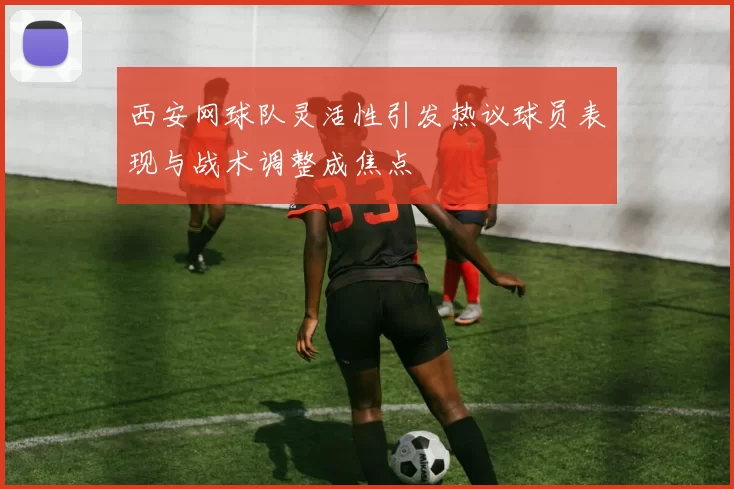 西安网球队灵活性引发热议球员表现与战术调整成焦点