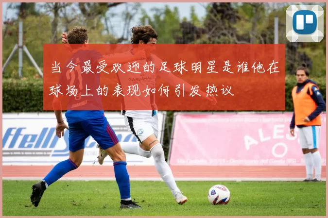当今最受欢迎的足球明星是谁他在球场上的表现如何引发热议