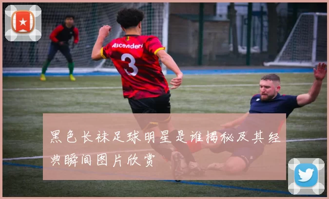 黑色长袜足球明星是谁揭秘及其经典瞬间图片欣赏