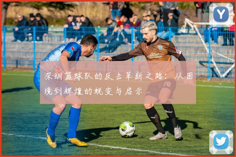 深圳篮球队的反击革新之路：从困境到辉煌的蜕变与启示