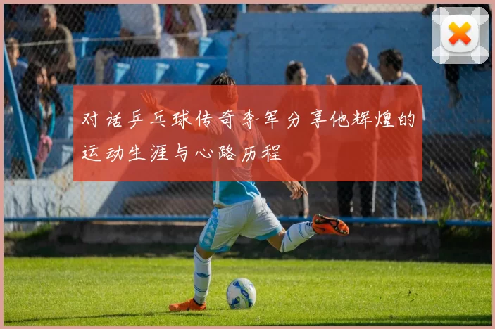 对话乒乓球传奇李军分享他辉煌的运动生涯与心路历程
