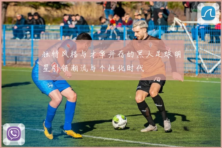 独特风格与才华并存的黑人足球明星引领潮流与个性化时代