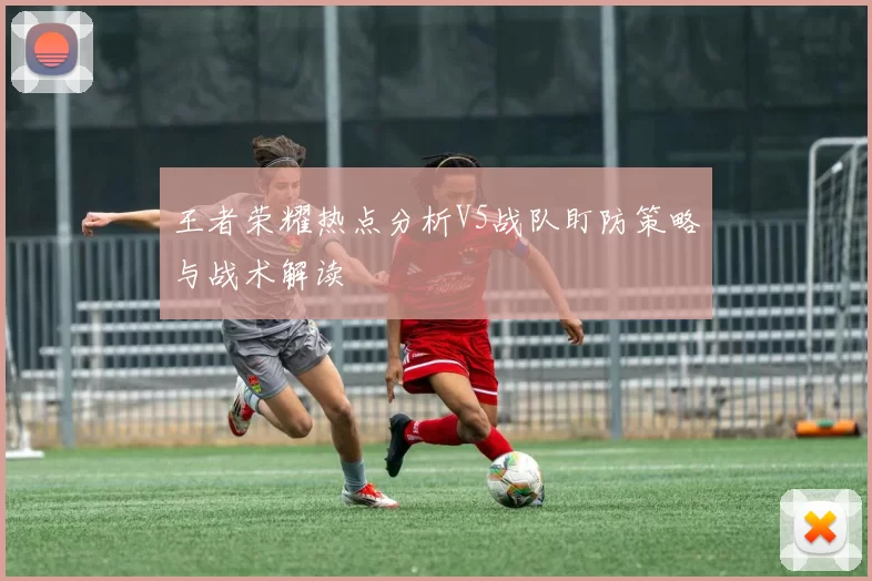 王者荣耀热点分析V5战队盯防策略与战术解读