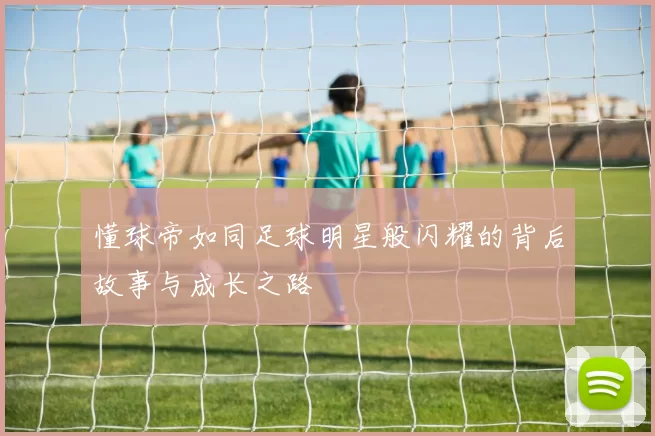 懂球帝如同足球明星般闪耀的背后故事与成长之路