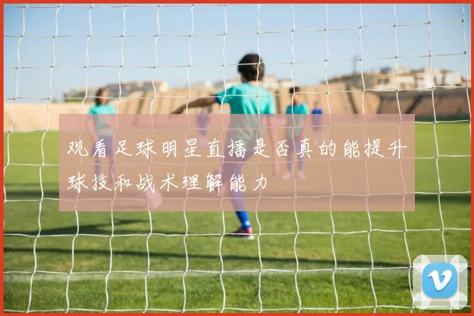观看足球明星直播是否真的能提升球技和战术理解能力