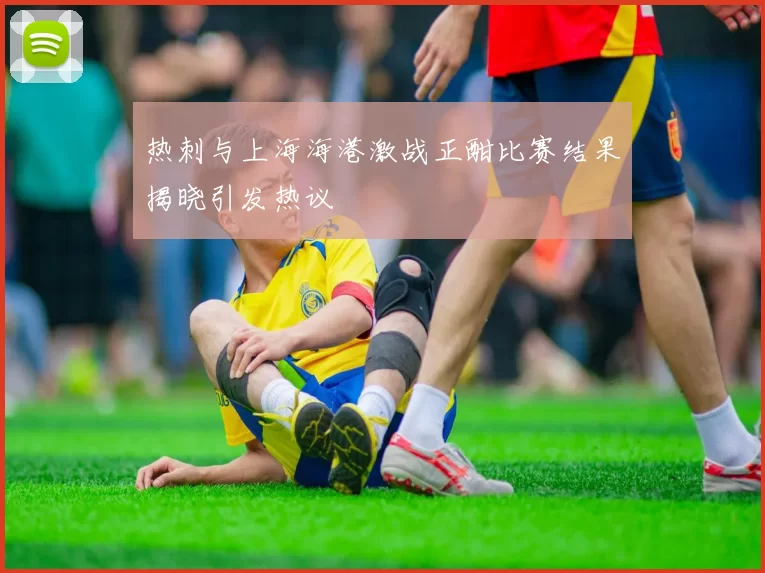 热刺与上海海港激战正酣比赛结果揭晓引发热议