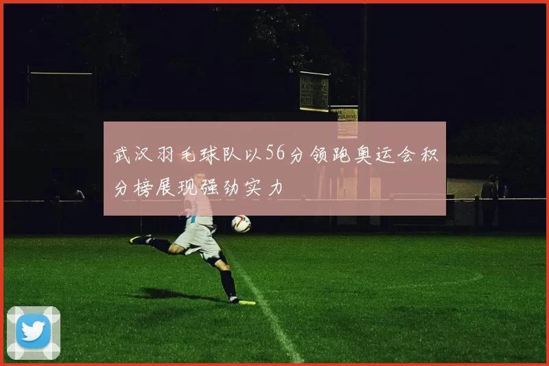 武汉羽毛球队以56分领跑奥运会积分榜展现强劲实力