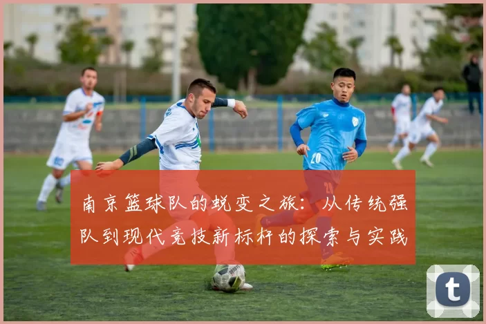 南京篮球队的蜕变之旅：从传统强队到现代竞技新标杆的探索与实践
