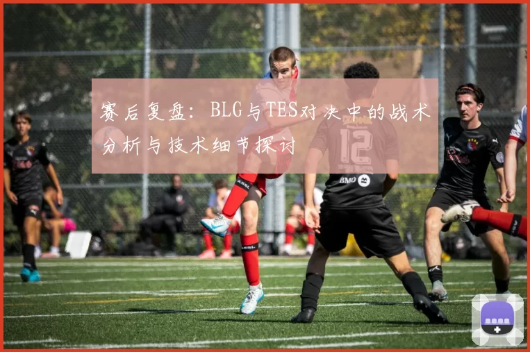 赛后复盘：BLG与TES对决中的战术分析与技术细节探讨
