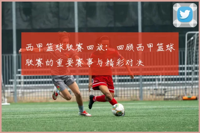 西甲篮球联赛回放：回顾西甲篮球联赛的重要赛事与精彩对决