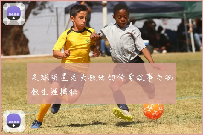 足球明星光头教练的传奇故事与执教生涯揭秘