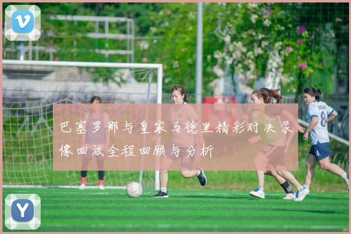 巴塞罗那与皇家马德里精彩对决录像回放全程回顾与分析