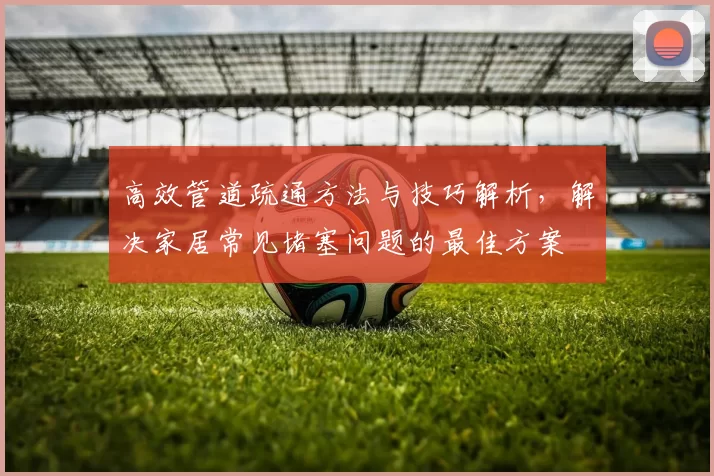高效管道疏通方法与技巧解析，解决家居常见堵塞问题的最佳方案