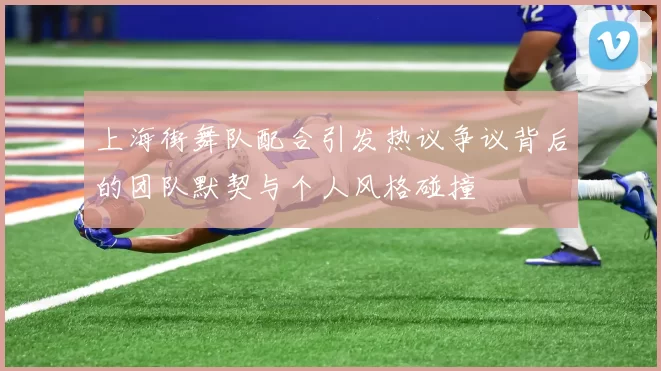 上海街舞队配合引发热议争议背后的团队默契与个人风格碰撞