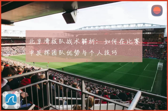 北京滑板队战术解析：如何在比赛中发挥团队优势与个人技巧