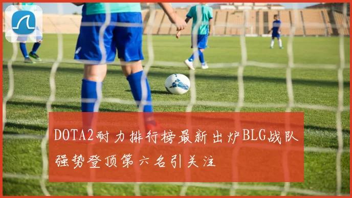 DOTA2耐力排行榜最新出炉BLG战队强势登顶第六名引关注