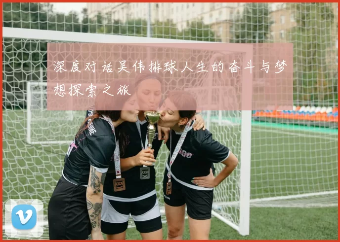 深度对话吴伟排球人生的奋斗与梦想探索之旅