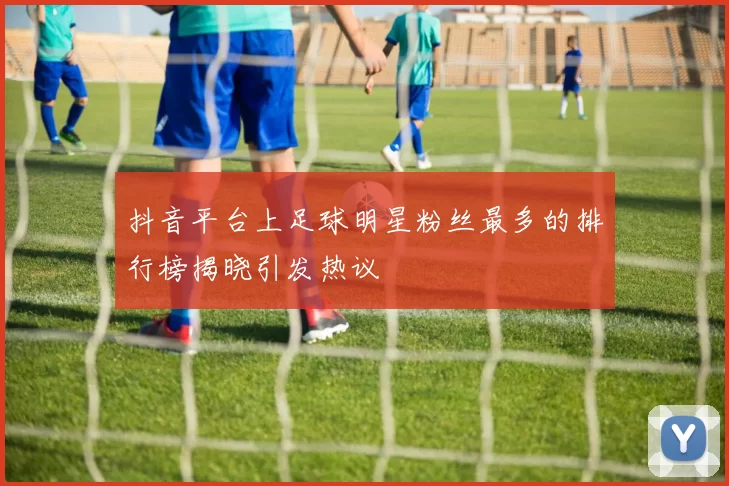 抖音平台上足球明星粉丝最多的排行榜揭晓引发热议