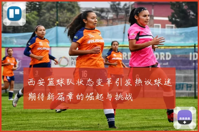 西安篮球队状态变革引发热议球迷期待新篇章的崛起与挑战