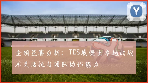 全明星赛分析：TES展现出卓越的战术灵活性与团队协作能力