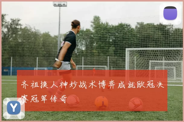齐祖换人神妙战术博弈成就欧冠决赛冠军传奇