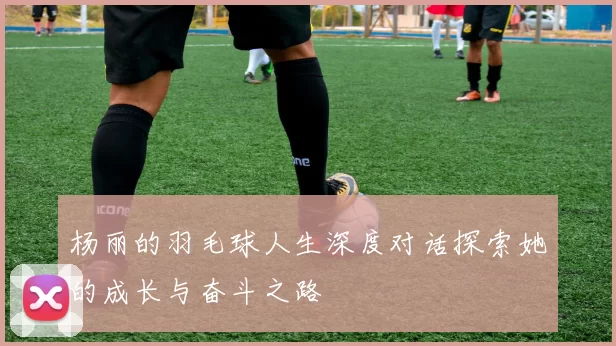 杨丽的羽毛球人生深度对话探索她的成长与奋斗之路