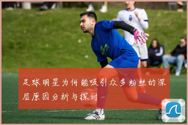 足球明星为何能吸引众多粉丝的深层原因分析与探讨