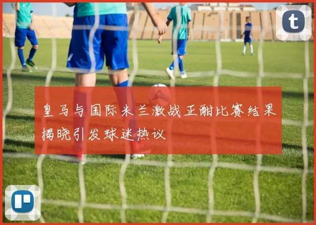 皇马与国际米兰激战正酣比赛结果揭晓引发球迷热议