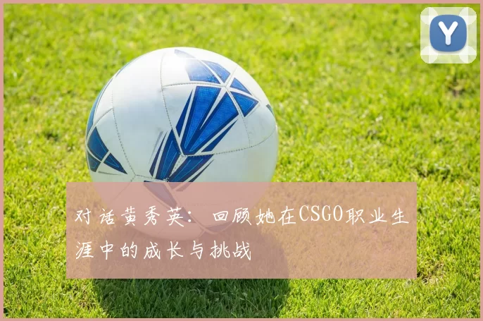 对话黄秀英：回顾她在CSGO职业生涯中的成长与挑战
