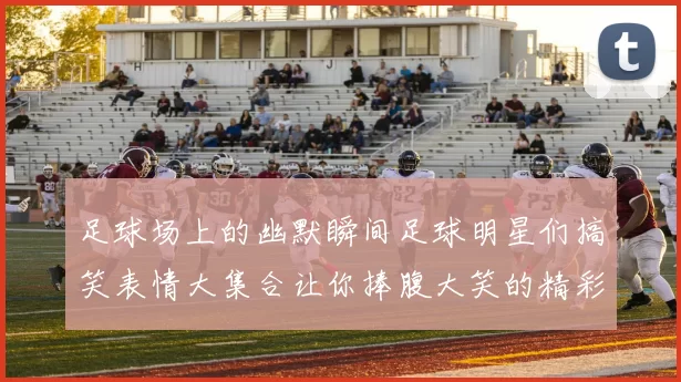 足球场上的幽默瞬间足球明星们搞笑表情大集合让你捧腹大笑的精彩时刻