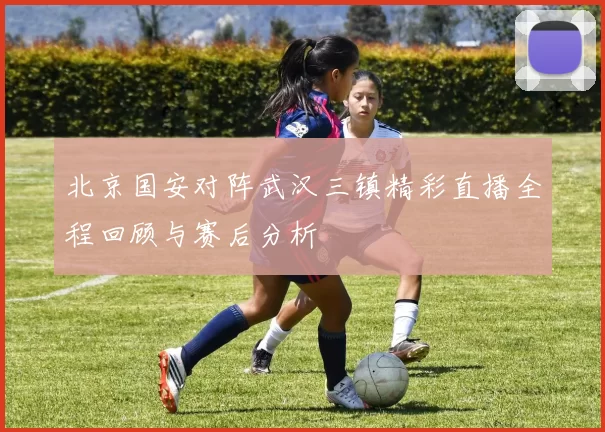 北京国安对阵武汉三镇精彩直播全程回顾与赛后分析