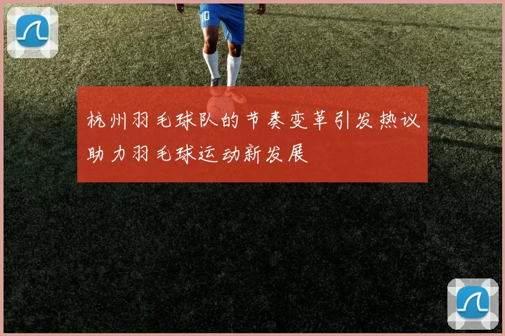 杭州羽毛球队的节奏变革引发热议助力羽毛球运动新发展