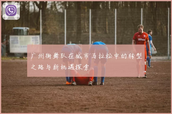 广州街舞队在城市马拉松中的转型之路与新机遇探索