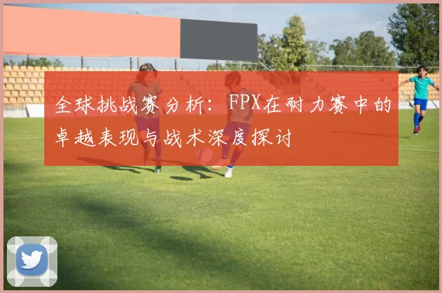 全球挑战赛分析：FPX在耐力赛中的卓越表现与战术深度探讨