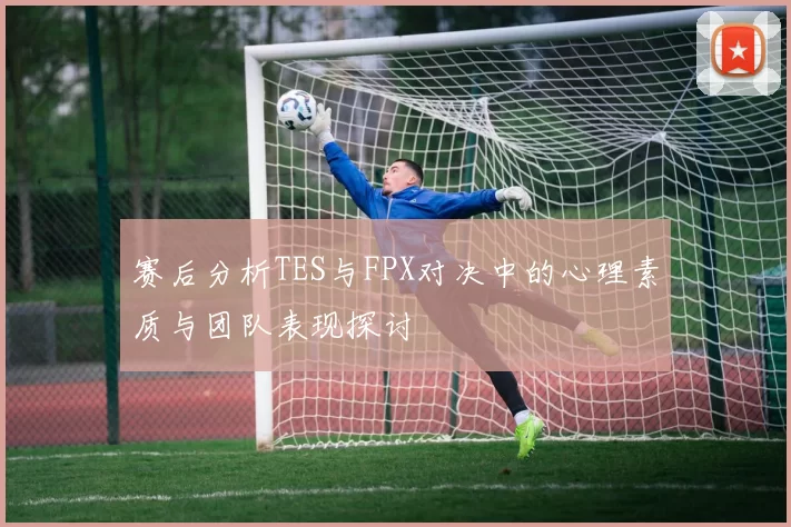 赛后分析TES与FPX对决中的心理素质与团队表现探讨