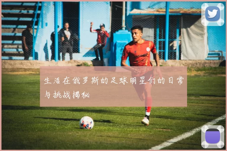生活在俄罗斯的足球明星们的日常与挑战揭秘